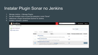 Instalar Plugin Sonar no Jenkins
1. Manage Jenkins -> Manage Plugins
2. Na aba Available insira na barra de pesquisa o nome "Sonar"
3. Selecionar o Plugin SonarQube Scanner for Jenkins
4. Instalar e reiniciar o Jenkins
 