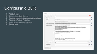 Configurar o Build
1. Add Build step
2. Execute SonarQube Scanner
3. Adicionar o caminho do arquivo de propriedades
4. Adicionar o Analysis Properties
5. Inserir -D em Additional Arguments
6. Apply e Save
 