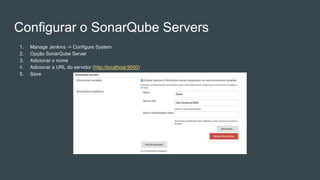 Configurar o SonarQube Servers
1. Manage Jenkins -> Configure System
2. Opção SonarQube Server
3. Adicionar o nome
4. Adicionar a URL do servidor (http://localhost:9000)
5. Save
 