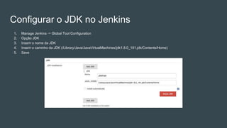 Configurar o JDK no Jenkins
1. Manage Jenkins -> Global Tool Configuration
2. Opção JDK
3. Inserir o nome da JDK
4. Inserir o caminho da JDK (/Library/Java/JavaVirtualMachines/jdk1.8.0_181.jdk/Contents/Home)
5. Save
 