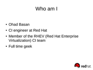 Who am I
● Ohad Basan
● CI engineer at Red Hat
● Member of the RHEV (Red Hat Enterprise
Virtualization) CI team
● Full tim...