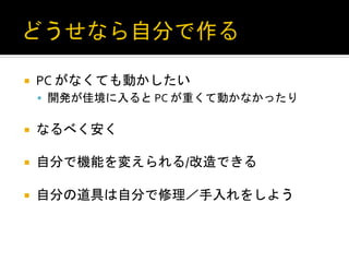 ¡    PC	
  がなくても動かしたい	
  
      §  開発が佳境に入ると	
  PC	
  が重くて動かなかったり	
  


¡    なるべく安く	
  

¡    自分で機能を変えられる/改造できる	
  

¡    自分の道具は自分で修理／手入れをしよう	
 
 
