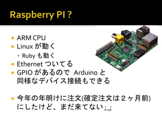 ¡  ARM	
  CPU	
  
¡  Linux	
  が動く	
  
  §  Ruby	
  も動く	
  
¡  Ethernet	
  ついてる	
  
¡  GPIO	
  があるので	
 Arduino	
  と	
 	
 	
 	
 	
 	
 	
 	
 	
 	
 	
 	
 
  同様なデバイス接続もできる	
  

¡  今年の年明けに注文(確定注文は２ヶ月前)
  にしたけど、まだ来てない	
  ;_;	
 
 