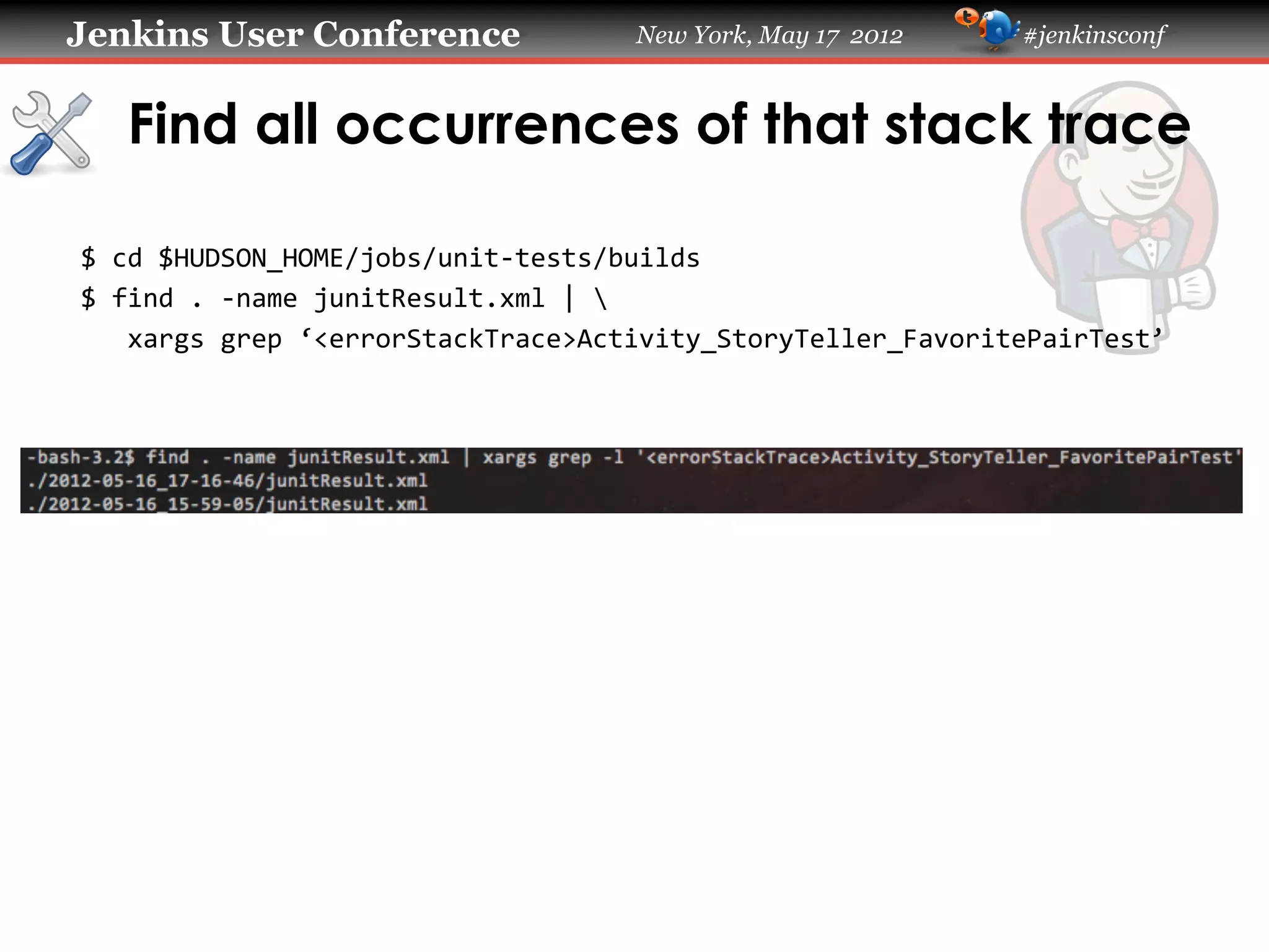 Jenkins User Conference                     New York, May 17 2012           #jenkinsconf



   Find all occurrences of that stack trace

$	
  cd	
  $HUDSON_HOME/jobs/unit-­‐tests/builds	
  
$	
  find	
  .	
  -­‐name	
  junitResult.xml	
  |	
  	
  
	
  	
  	
  xargs	
  grep	
  ‘<errorStackTrace>Activity_StoryTeller_FavoritePairTest’	
  
	
  
 