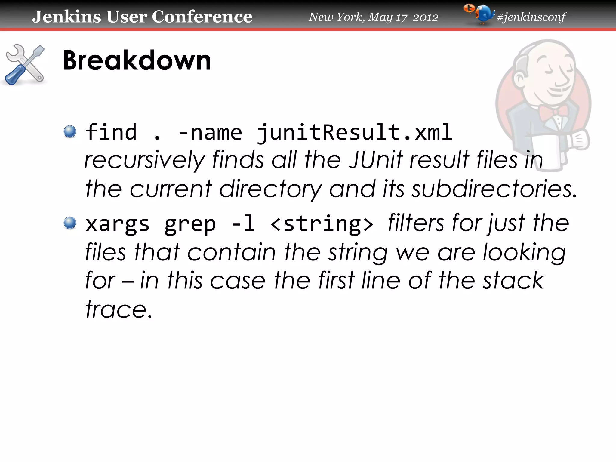 Jenkins User Conference         New York, May 17 2012   #jenkinsconf



   Breakdown

   !   find	
  .	
  -­‐name	
  junitResult.xml	
  
       recursively finds all the JUnit result files in
       the current directory and its subdirectories.
   !   xargs	
  grep	
  -­‐l	
  <string>	
  filters for just the
       files that contain the string we are looking
       for – in this case the first line of the stack
       trace.
 