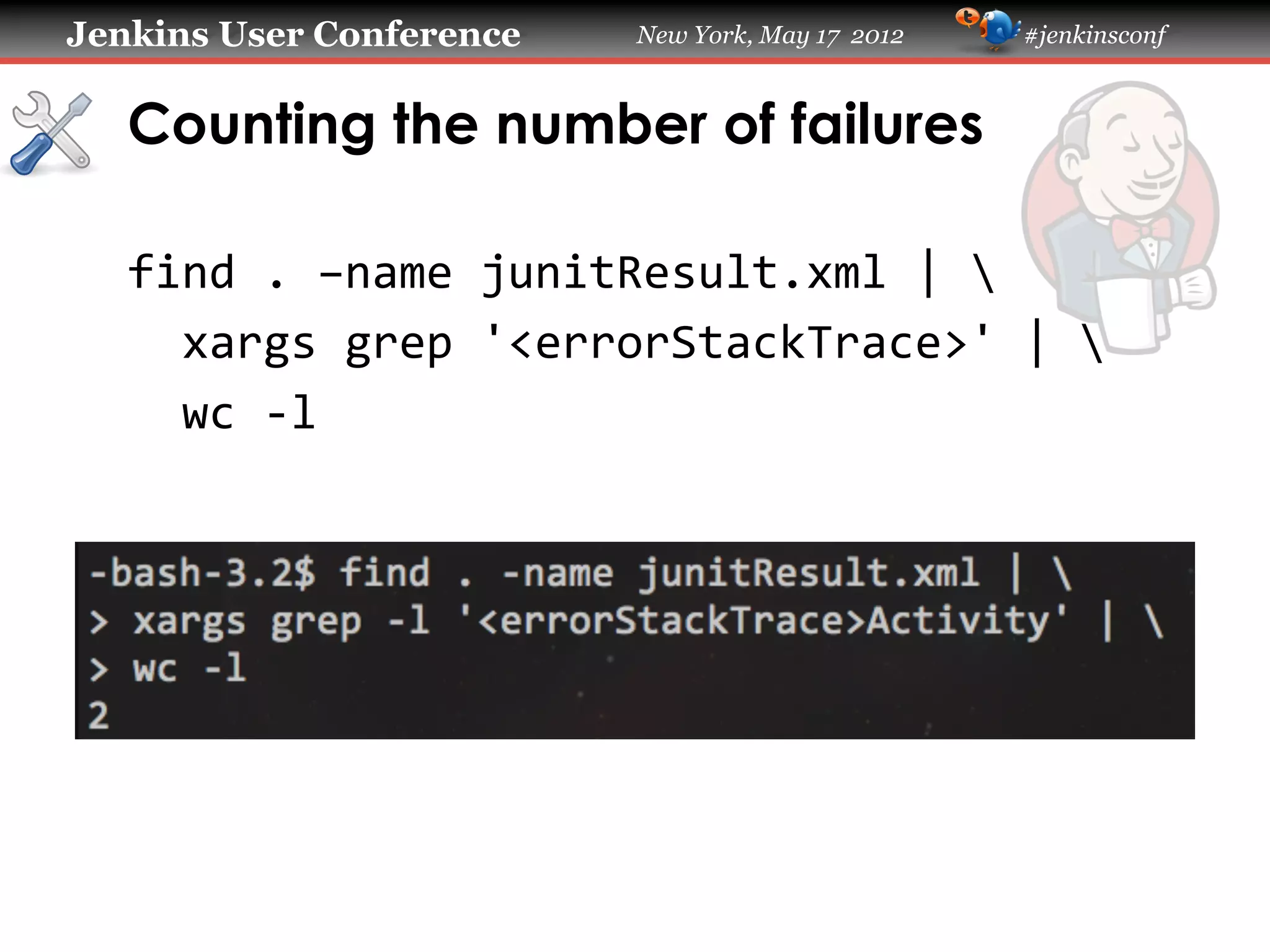Jenkins User Conference         New York, May 17 2012   #jenkinsconf



   Counting the number of failures

   find	
  .	
  –name	
  junitResult.xml	
  |	
  	
  
   	
  	
  xargs	
  grep	
  '<errorStackTrace>'	
  |	
  	
  
   	
  	
  wc	
  -­‐l	
  
 