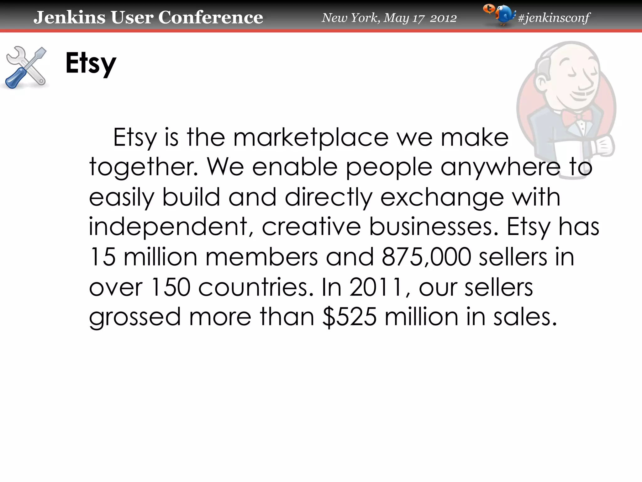 Jenkins User Conference   New York, May 17 2012   #jenkinsconf



   Etsy

       Etsy is the marketplace we make
     together. We enable people anywhere to
     easily build and directly exchange with
     independent, creative businesses. Etsy has
     15 million members and 875,000 sellers in
     over 150 countries. In 2011, our sellers
     grossed more than $525 million in sales.
 