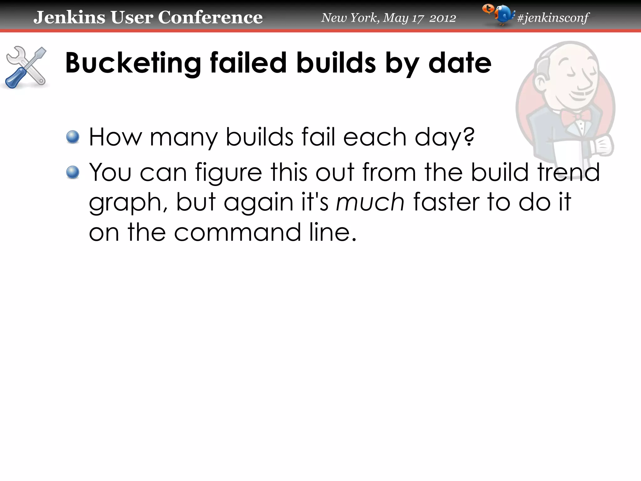 Jenkins User Conference   New York, May 17 2012   #jenkinsconf



   Bucketing failed builds by date

   !   How many builds fail each day?
   !   You can figure this out from the build trend
       graph, but again it's much faster to do it
       on the command line.
 