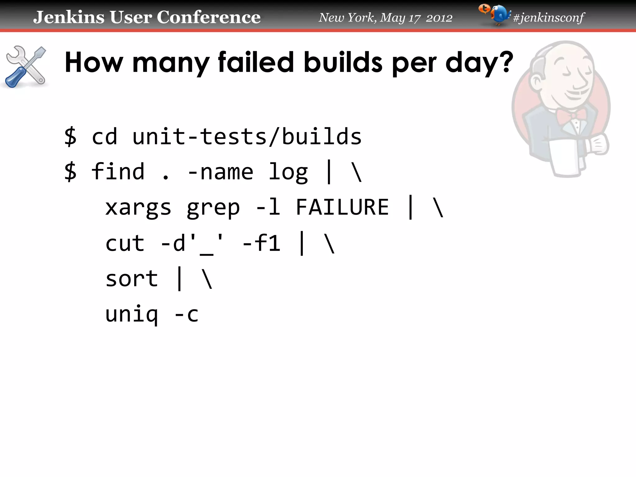 Jenkins User Conference                 New York, May 17 2012   #jenkinsconf



   How many failed builds per day?

   $	
  cd	
  unit-­‐tests/builds	
  
   $	
  find	
  .	
  -­‐name	
  log	
  |	
  	
  
   	
  	
  	
  xargs	
  grep	
  -­‐l	
  FAILURE	
  |	
  	
  
   	
  	
  	
  cut	
  -­‐d'_'	
  -­‐f1	
  |	
  	
  
   	
  	
  	
  sort	
  |	
  	
  
   	
  	
  	
  uniq	
  -­‐c	
  
 