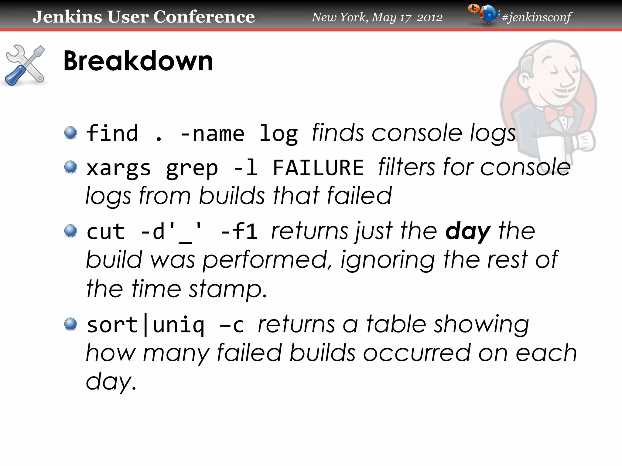 Jenkins User Conference        New York, May 17 2012   #jenkinsconf



   Breakdown

   !   find	
  .	
  -­‐name	
  log	
  finds console logs
   !   xargs	
  grep	
  -­‐l	
  FAILURE	
  filters for console
       logs from builds that failed
   !   cut	
  -­‐d'_'	
  -­‐f1	
  returns just the day the
       build was performed, ignoring the rest of
       the time stamp.
   !   sort|uniq	
  –c	
  returns a table showing
       how many failed builds occurred on each
       day.
 