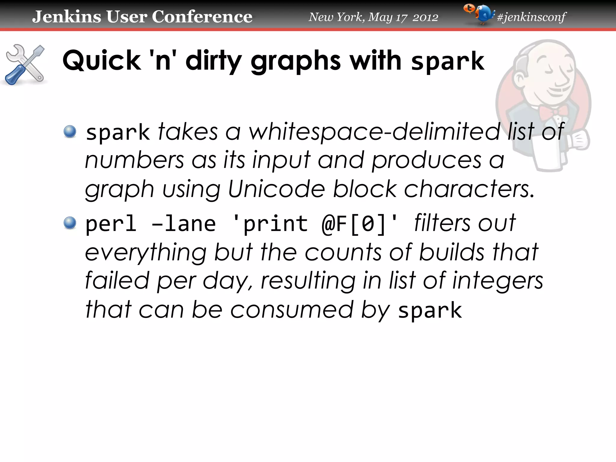 Jenkins User Conference     New York, May 17 2012   #jenkinsconf



   Quick 'n' dirty graphs with spark

   !   spark takes a whitespace-delimited list of
       numbers as its input and produces a
       graph using Unicode block characters.
   !   perl	
  –lane	
  'print	
  @F[0]'	
  filters out
       everything but the counts of builds that
       failed per day, resulting in list of integers
       that can be consumed by spark
 