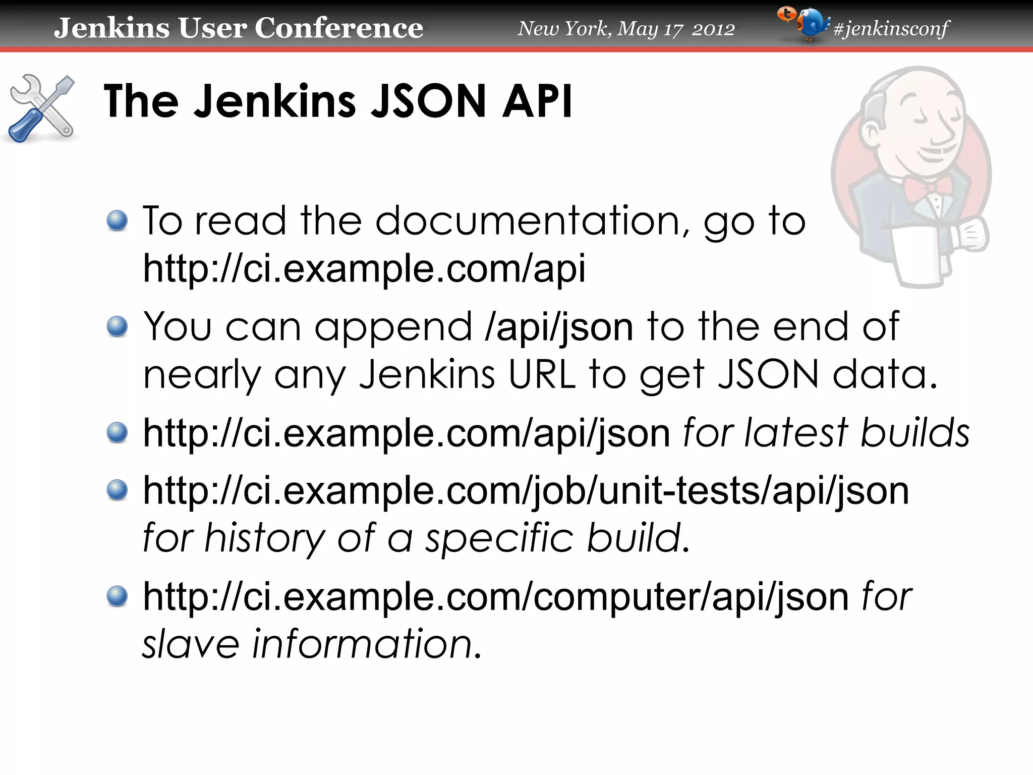 Jenkins User Conference    New York, May 17 2012   #jenkinsconf



   The Jenkins JSON API

   !   To read the documentation, go to
       http://ci.example.com/api
   !   You can append /api/json to the end of
       nearly any Jenkins URL to get JSON data.
   !   http://ci.example.com/api/json for latest builds
   !   http://ci.example.com/job/unit-tests/api/json
       for history of a specific build.
   !   http://ci.example.com/computer/api/json for
       slave information.
 