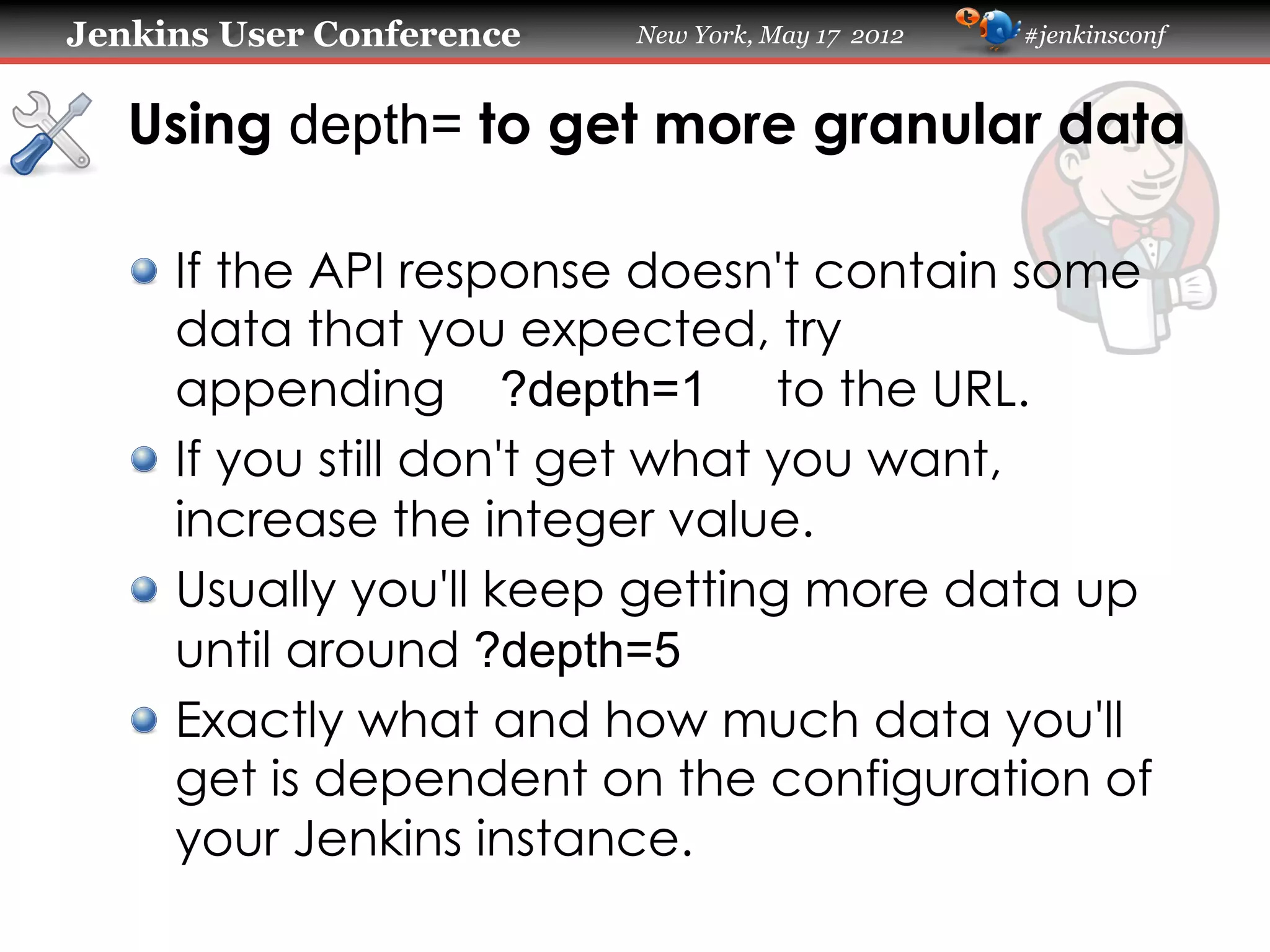 Jenkins User Conference   New York, May 17 2012   #jenkinsconf



   Using depth= to get more granular data

   !   If the API response doesn't contain some
       data that you expected, try
       appending ?depth=1 to the URL.
   !   If you still don't get what you want,
       increase the integer value.
   !   Usually you'll keep getting more data up
       until around ?depth=5
   !   Exactly what and how much data you'll
       get is dependent on the configuration of
       your Jenkins instance.
 