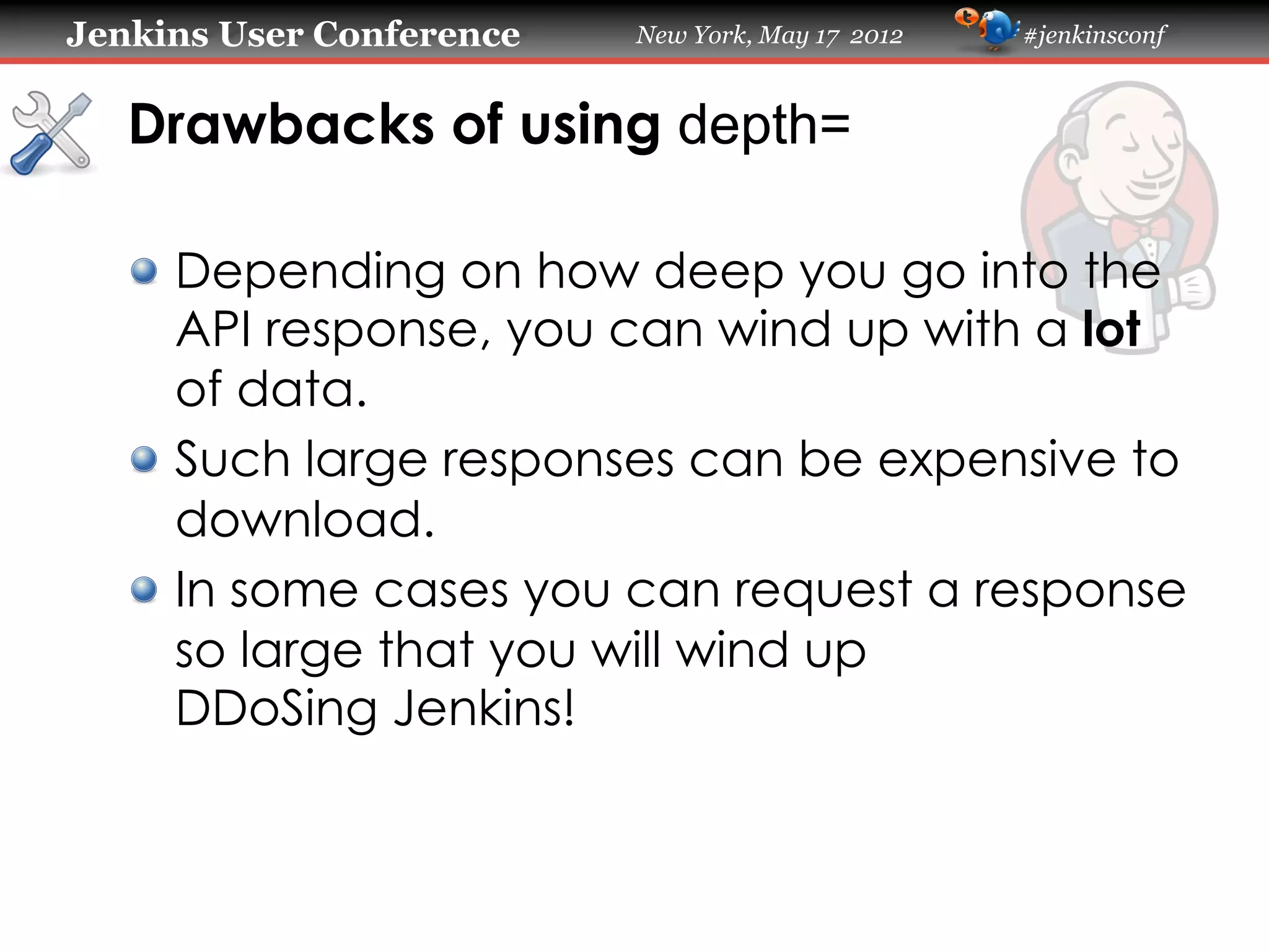 Jenkins User Conference   New York, May 17 2012   #jenkinsconf



   Drawbacks of using depth=

   !   Depending on how deep you go into the
       API response, you can wind up with a lot
       of data.
   !   Such large responses can be expensive to
       download.
   !   In some cases you can request a response
       so large that you will wind up
       DDoSing Jenkins!
 