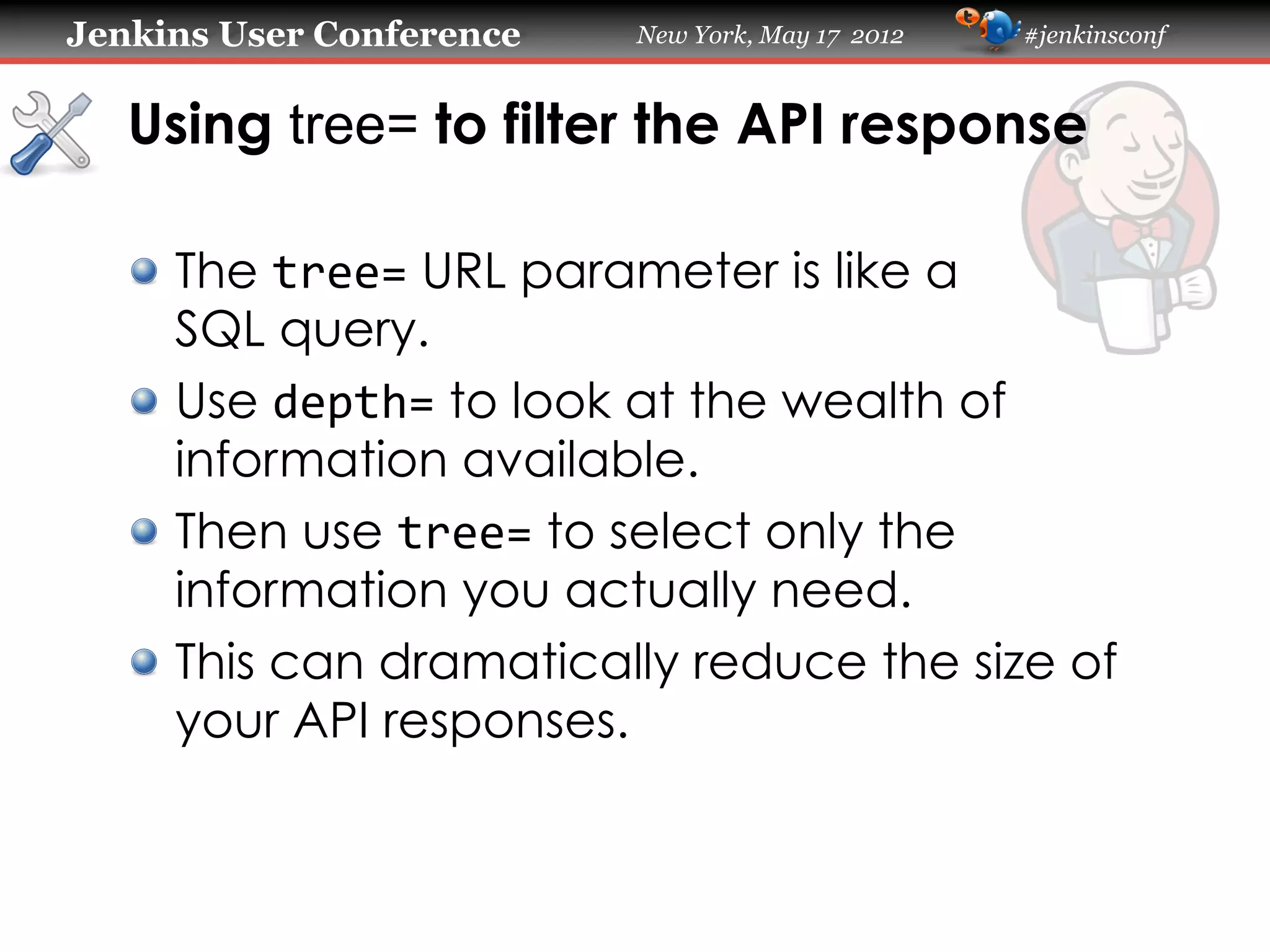 Jenkins User Conference   New York, May 17 2012   #jenkinsconf



   Using tree= to filter the API response

   !   The tree= URL parameter is like a
       SQL query.
   !   Use depth= to look at the wealth of
       information available.
   !   Then use tree= to select only the
       information you actually need.
   !   This can dramatically reduce the size of
       your API responses.
 