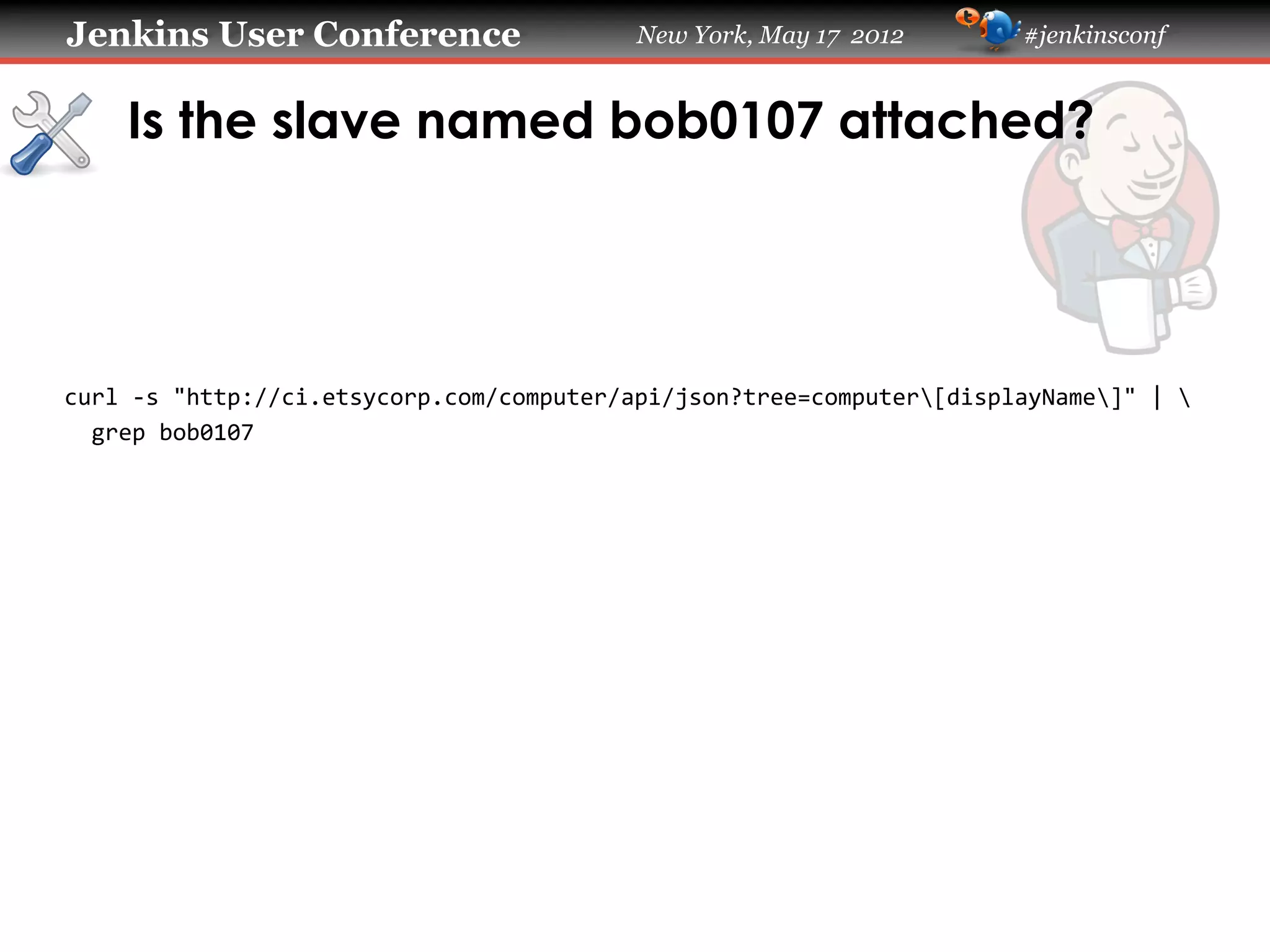 Jenkins User Conference                           New York, May 17 2012             #jenkinsconf


     Is the slave named bob0107 attached?

	
  
	
  
	
  
	
  
curl	
  -­‐s	
  "http://ci.etsycorp.com/computer/api/json?tree=computer[displayName]"	
  |	
  	
  
	
  	
  grep	
  bob0107	
  
 