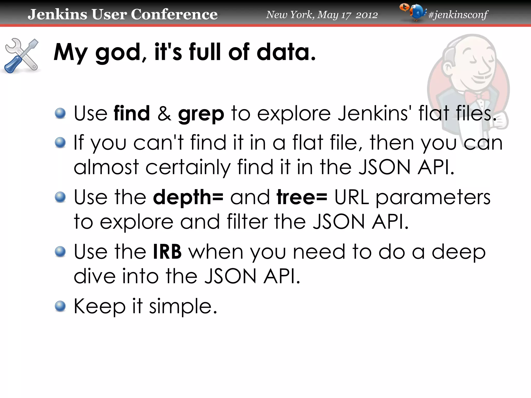 Jenkins User Conference     New York, May 17 2012   #jenkinsconf



   My god, it's full of data.

   !   Use find & grep to explore Jenkins' flat files.
   !   If you can't find it in a flat file, then you can
       almost certainly find it in the JSON API.
   !   Use the depth= and tree= URL parameters
       to explore and filter the JSON API.
   !   Use the IRB when you need to do a deep
       dive into the JSON API.
   !   Keep it simple.
 