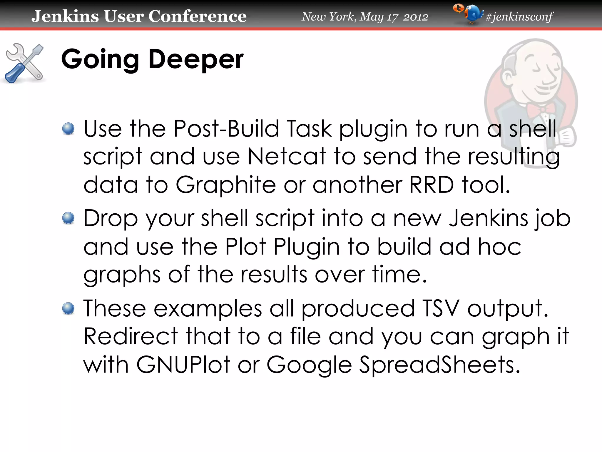 Jenkins User Conference   New York, May 17 2012   #jenkinsconf



   Going Deeper

   !   Use the Post-Build Task plugin to run a shell
       script and use Netcat to send the resulting
       data to Graphite or another RRD tool.
   !   Drop your shell script into a new Jenkins job
       and use the Plot Plugin to build ad hoc
       graphs of the results over time.
   !   These examples all produced TSV output.
       Redirect that to a file and you can graph it
       with GNUPlot or Google SpreadSheets.
 