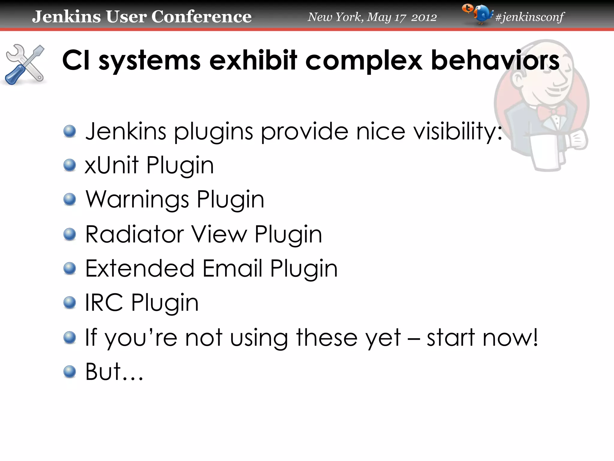 Jenkins User Conference     New York, May 17 2012   #jenkinsconf



   CI systems exhibit complex behaviors

   !     Jenkins plugins provide nice visibility:
   !     xUnit Plugin
   !     Warnings Plugin
   !     Radiator View Plugin
   !     Extended Email Plugin
   !     IRC Plugin
   !     If you’re not using these yet – start now!
   !     But…
 