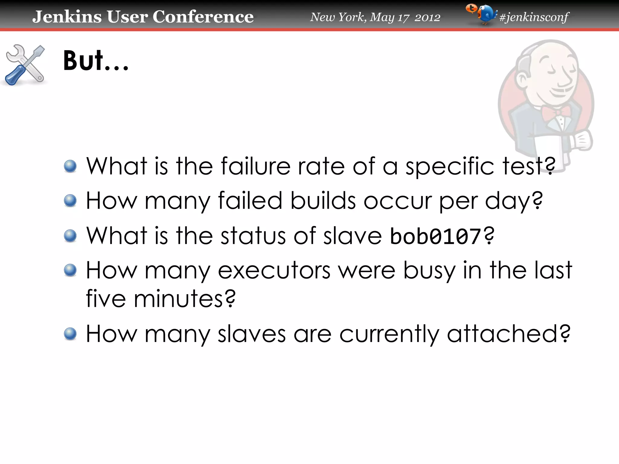 Jenkins User Conference   New York, May 17 2012   #jenkinsconf



   But…


   !   What is the failure rate of a specific test?
   !   How many failed builds occur per day?
   !   What is the status of slave bob0107?
   !   How many executors were busy in the last
       five minutes?
   !   How many slaves are currently attached?
 