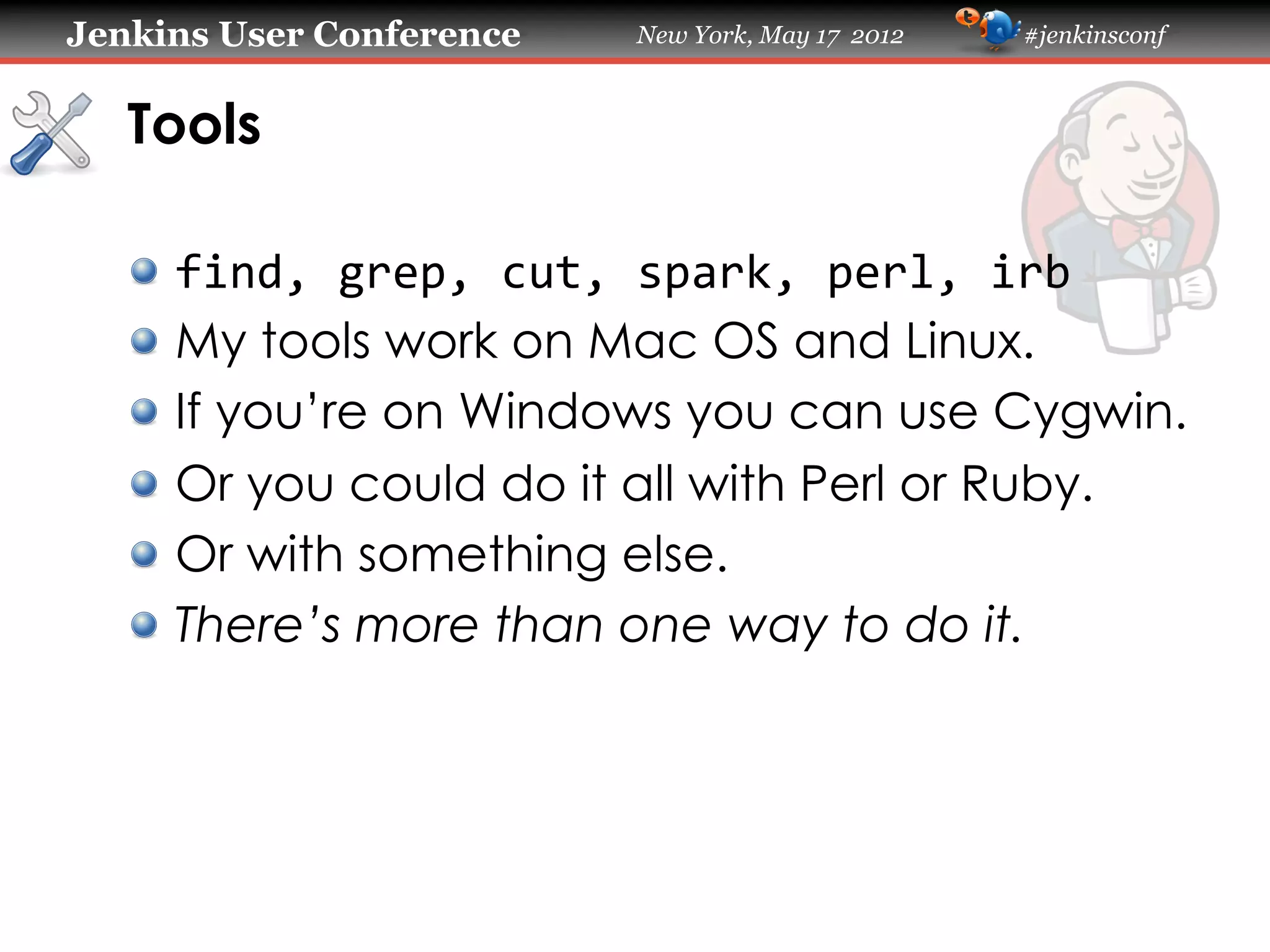 Jenkins User Conference       New York, May 17 2012   #jenkinsconf



   Tools

   !     find,	
  grep,	
  cut,	
  spark,	
  perl,	
  irb
   !     My tools work on Mac OS and Linux.
   !     If you’re on Windows you can use Cygwin.
   !     Or you could do it all with Perl or Ruby.
   !     Or with something else.
   !     There’s more than one way to do it.
 