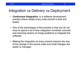 Integration vs Delivery vs Deployment
•  Continuous Integration: is a software development
practice where ideally every code commit is built and
tested.
•  One of the advantages of this practice is that you do not
have to spend a lot of time integration hundreds commits
and resolving dozens of merge problems to integrate the
software.
•  Making the integration at every commit reduces the size
of the change in the source code and small changes are
easier to manager.
28/09/16 Continuous Delivery 11
 