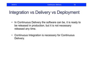 Integration vs Delivery vs Deployment
•  In Continuous Delivery the software can be, it is ready to
be released in production, but it is not necessary
released any time.
•  Continuous Integration is necessary for Continuous
Delivery.
28/09/16 Continuous Delivery 13
 
