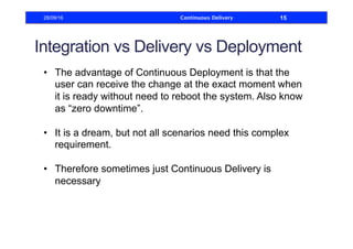 Integration vs Delivery vs Deployment
•  The advantage of Continuous Deployment is that the
user can receive the change at the exact moment when
it is ready without need to reboot the system. Also know
as “zero downtime”.
•  It is a dream, but not all scenarios need this complex
requirement.
•  Therefore sometimes just Continuous Delivery is
necessary
28/09/16 Continuous Delivery 15
 