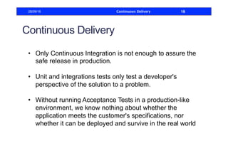Continuous Delivery
•  Only Continuous Integration is not enough to assure the
safe release in production.
•  Unit and integrations tests only test a developer's
perspective of the solution to a problem.
•  Without running Acceptance Tests in a production-like
environment, we know nothing about whether the
application meets the customer's specifications, nor
whether it can be deployed and survive in the real world
28/09/16 Continuous Delivery 16
 