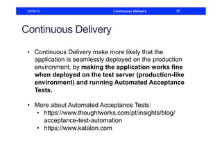 Continuous Delivery
•  Continuous Delivery make more likely that the
application is seamlessly deployed on the production
environment, by making the application works fine
when deployed on the test server (production-like
environment) and running Automated Acceptance
Tests.
•  More about Automated Acceptance Tests:
•  https://www.thoughtworks.com/pt/insights/blog/
acceptance-test-automation
•  https://www.katalon.com
28/09/16 Continuous Delivery 17
 