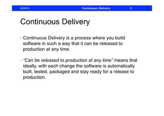 Continuous Delivery
•  Continuous Delivery is a process where you build
software in such a way that it can be released to
production at any time.
•  “Can be released to production at any time” means that
ideally, with each change the software is automatically
built, tested, packaged and stay ready for a release to
production.
28/09/16 Continuous Delivery 2
 