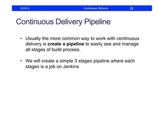 Continuous Delivery Pipeline
•  Usually the more common way to work with continuous
delivery is create a pipeline to easily see and manage
all stages of build process.
•  We will create a simple 3 stages pipeline where each
stages is a job on Jenkins
28/09/16 Continuous Delivery 22
 