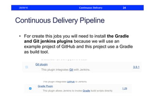 Continuous Delivery Pipeline
•  For create this jobs you will need to install the Gradle
and Git jenkins plugins because we will use an
example project of GitHub and this project use a Gradle
as build tool.
28/09/16 Continuous Delivery 24
 