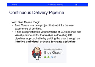 Continuous Delivery Pipeline
With Blue Ocean Plugin
•  Blue Ocean is a new project that rethinks the user
experience of Jenkins.
•  It has a sophisticated visualizations of CD pipelines and
visual pipeline editor that makes automating CD
pipelines approachable by guiding the user through an
intuitive and visual process to create a pipeline.
28/09/16 Continuous Delivery 38
 