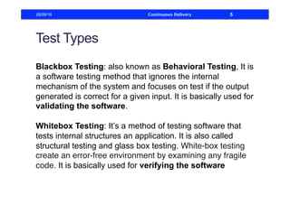 Test Types
Blackbox Testing: also known as Behavioral Testing, It is
a software testing method that ignores the internal
mechanism of the system and focuses on test if the output
generated is correct for a given input. It is basically used for
validating the software.
Whitebox Testing: It’s a method of testing software that
tests internal structures an application. It is also called
structural testing and glass box testing. White-box testing
create an error-free environment by examining any fragile
code. It is basically used for verifying the software
28/09/16 Continuous Delivery 5
 