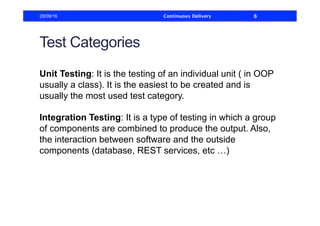 Test Categories
Unit Testing: It is the testing of an individual unit ( in OOP
usually a class). It is the easiest to be created and is
usually the most used test category.
Integration Testing: It is a type of testing in which a group
of components are combined to produce the output. Also,
the interaction between software and the outside
components (database, REST services, etc …)
28/09/16 Continuous Delivery 6
 