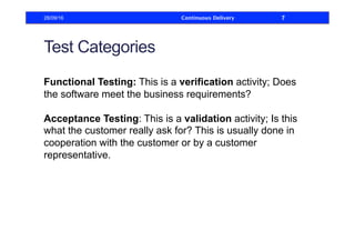 Test Categories
Functional Testing: This is a verification activity; Does
the software meet the business requirements?
Acceptance Testing: This is a validation activity; Is this
what the customer really ask for? This is usually done in
cooperation with the customer or by a customer
representative.
28/09/16 Continuous Delivery 7
 