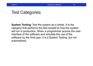 Test Categories
System Testing: Test the system as a whole. It is the
category that performs the test closest to how the system
will run in production. When a programmer access the user
interface of the software and simulate the use of the
software by the final user, it is a System Testing, but not
automatized.
28/09/16 Continuous Delivery 8
 