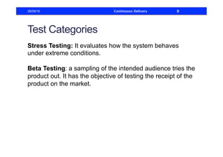 Test Categories
Stress Testing: It evaluates how the system behaves
under extreme conditions.
Beta Testing: a sampling of the intended audience tries the
product out. It has the objective of testing the receipt of the
product on the market.
28/09/16 Continuous Delivery 9
 