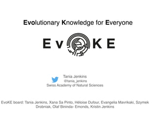 Evolutionary Knowledge for Everyone
Tania Jenkins
@tania_jenkins
Swiss Academy of Natural Sciences
EvoKE board: Tania Jenkins, Xana Sa Pinto, Héloise Dufour, Evangelia Mavrikaki, Szymek
Drobniak, Olaf Bininda- Emonds, Kristin Jenkins
 
