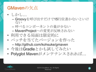 GMavenの欠点しかし…Groovyを呼び出すだけで15行位書かないといけない呼べるコンポーネントの量が少ないMavenProjectへの変更が反映されない利用できる局面は限定的にパッチを当てたバージョンを作ったhttp://github.com/kohsuke/gmaven今後はGradleとかも試してみたいPolyglot Mavenがメンテナンスされれば…