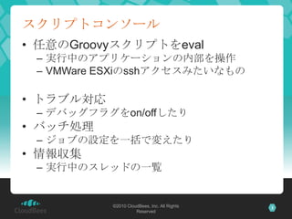 スクリプトコンソール任意のGroovyスクリプトをeval実行中のアプリケーションの内部を操作VMWareESXiのsshアクセスみたいなものトラブル対応デバッグフラグをon/offしたりバッチ処理ジョブの設定を一括で変えたり情報収集実行中のスレッドの一覧