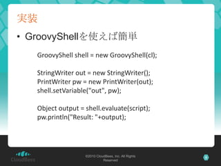 実装GroovyShellを使えば簡単GroovyShell shell = new GroovyShell(cl);StringWriter out = new StringWriter();PrintWriter pw = new PrintWriter(out);shell.setVariable("out", pw);Object output = shell.evaluate(script);pw.println("Result: "+output);