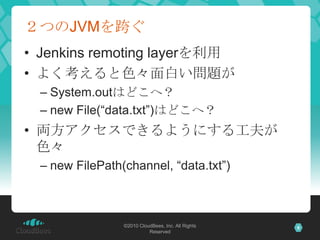 ２つのJVMを跨ぐJenkins remoting layerを利用よく考えると色々面白い問題がSystem.outはどこへ？new File(“data.txt”)はどこへ？両方アクセスできるようにする工夫が色々new FilePath(channel, “data.txt”)©2010 CloudBees, Inc. All Rights Reserved