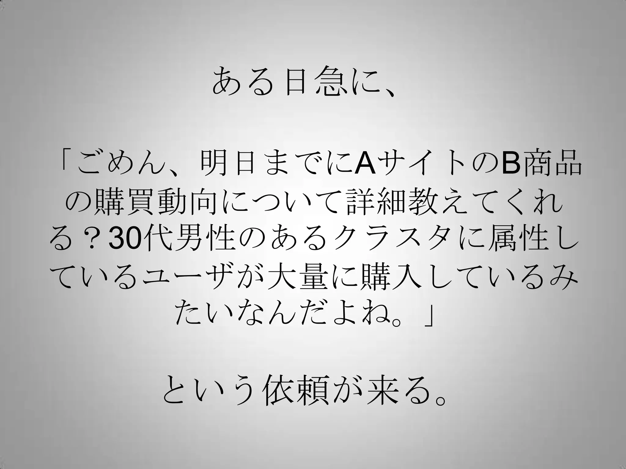 ある日急に、

「ごめん、明日までにAサイトのB商品
 の購買動向について詳細教えてくれ
る？30代男性のあるクラスタに属性し
ているユーザが大量に購入しているみ
     たいなんだよね。」

   という依頼が来る。
 