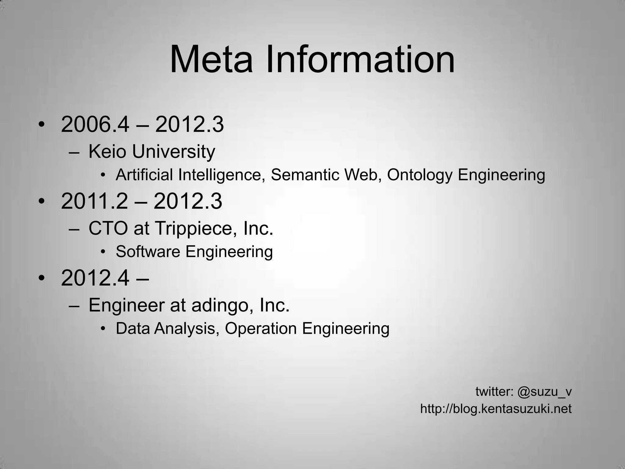 Meta Information
• 2006.4 – 2012.3
  – Keio University
     • Artificial Intelligence, Semantic Web, Ontology Engineering
• 2011.2 – 2012.3
  – CTO at Trippiece, Inc.
     • Software Engineering
• 2012.4 –
  – Engineer at adingo, Inc.
     • Data Analysis, Operation Engineering


                                                           twitter: @suzu_v
                                                http://blog.kentasuzuki.net
 