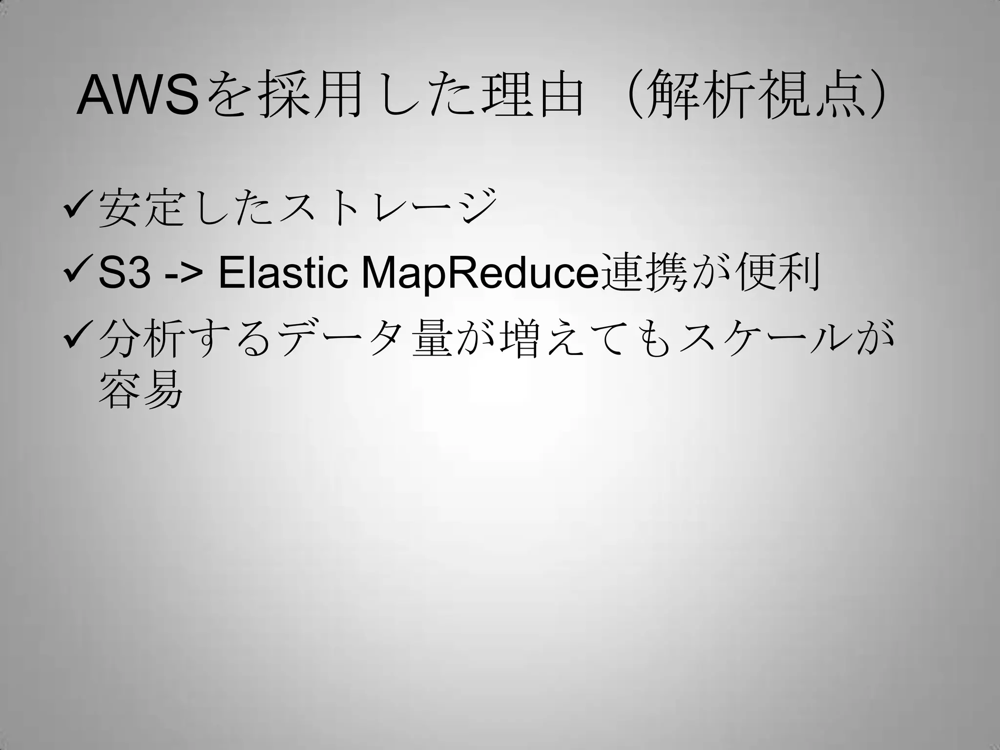 AWSを採用した理由（解析視点）
安定したストレージ
S3 -> Elastic MapReduce連携が便利
分析するデータ量が増えてもスケールが
 容易
 