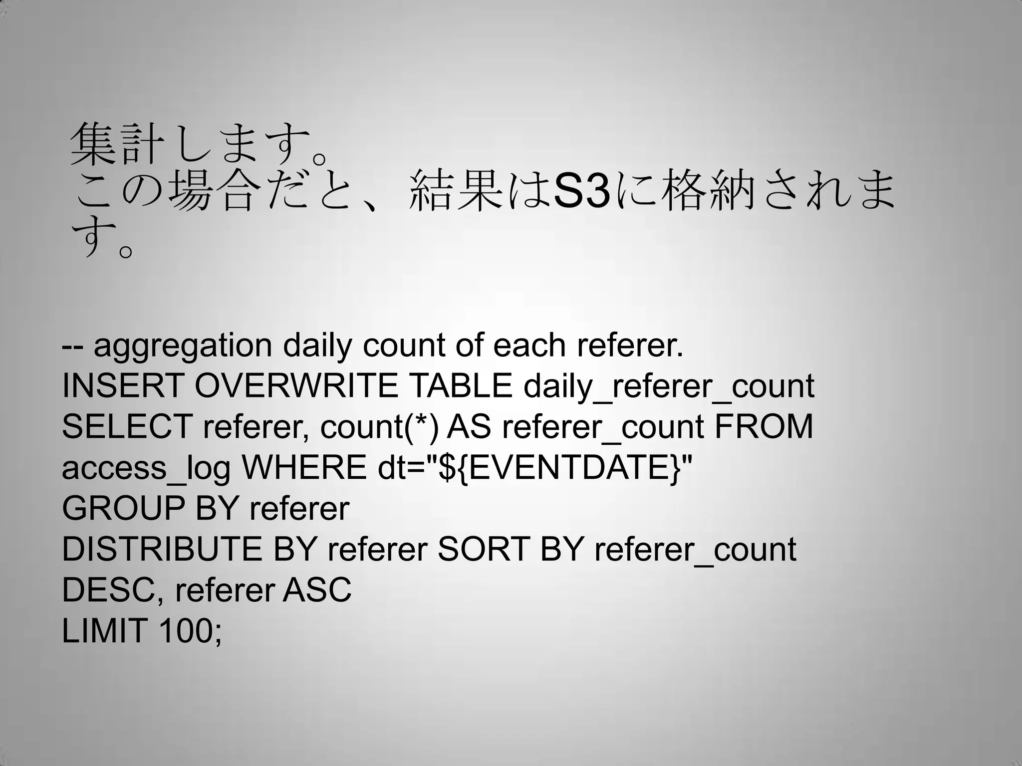 集計します。
この場合だと、結果はS3に格納されます。

-- aggregation daily count of each referer.
INSERT OVERWRITE TABLE daily_referer_count
SELECT referer, count(*) AS referer_count FROM
access_log WHERE dt="${EVENTDATE}"
GROUP BY referer
DISTRIBUTE BY referer SORT BY referer_count DESC,
referer ASC
LIMIT 100;
 