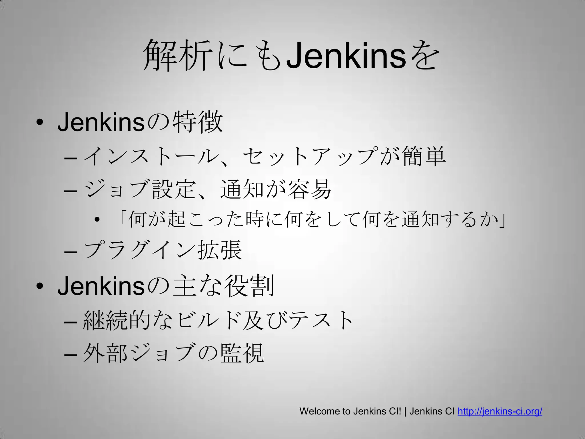 解析にもJenkinsを
• Jenkinsの特徴
 – インストール、セットアップが簡単
 – ジョブ設定、通知が容易
   • 「何が起こった時に何をして何を通知するか」
 – プラグイン拡張
• Jenkinsの主な役割
 – 継続的なビルド及びテスト
 – 外部ジョブの監視

                 Welcome to Jenkins CI! | Jenkins CI http://jenkins-ci.org/
 