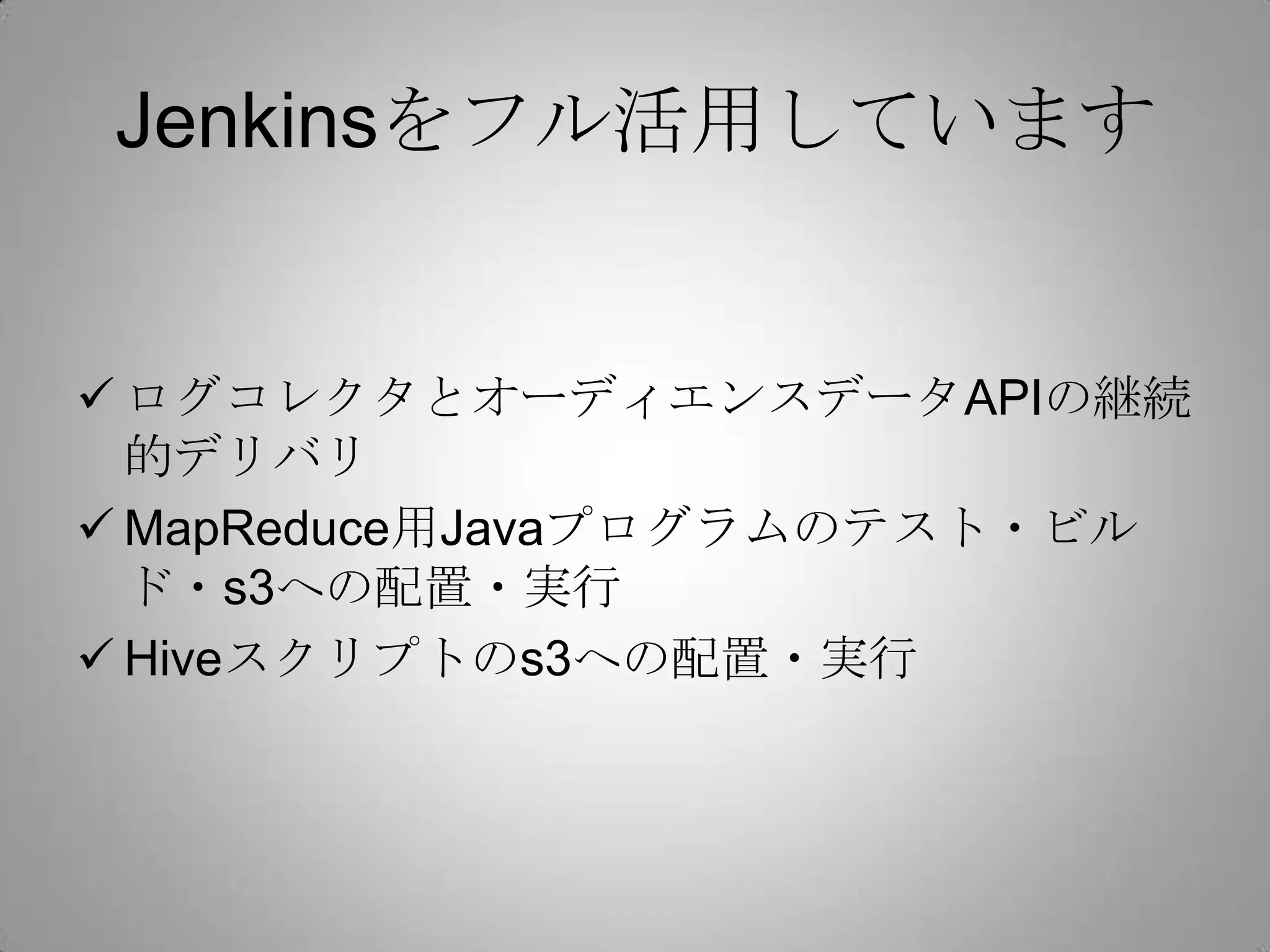 Jenkinsをフル活用しています


 ログコレクタとオーディエンスデータAPIの継続
  的デリバリ
 MapReduce用Javaプログラムのテスト・ビル
  ド・s3への配置・実行
 Hiveスクリプトのs3への配置・実行
 